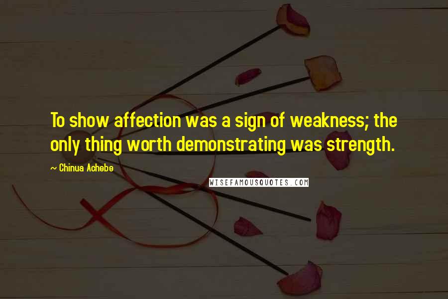 Chinua Achebe Quotes: To show affection was a sign of weakness; the only thing worth demonstrating was strength.