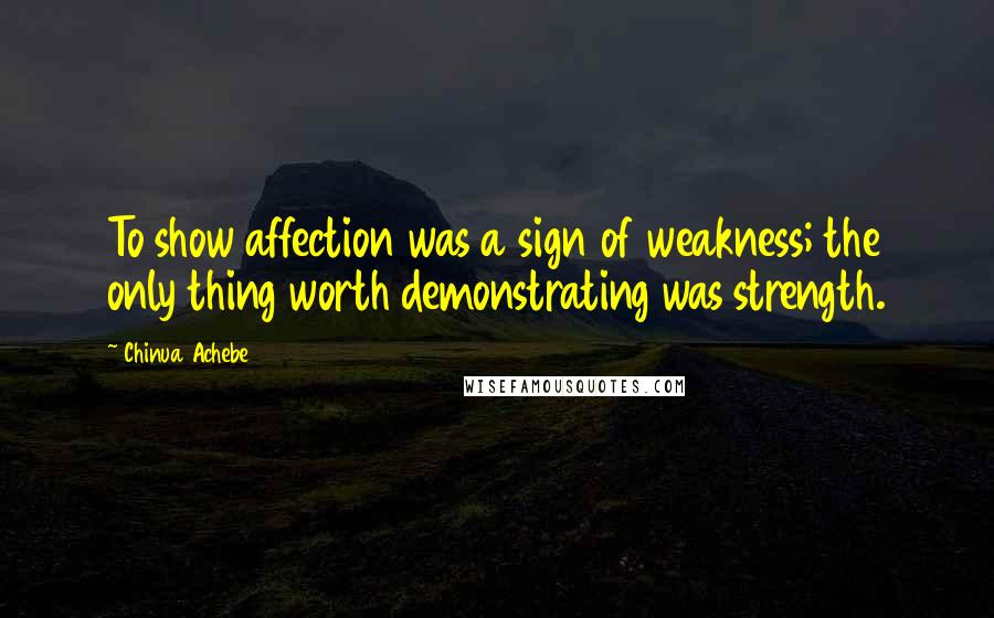 Chinua Achebe Quotes: To show affection was a sign of weakness; the only thing worth demonstrating was strength.