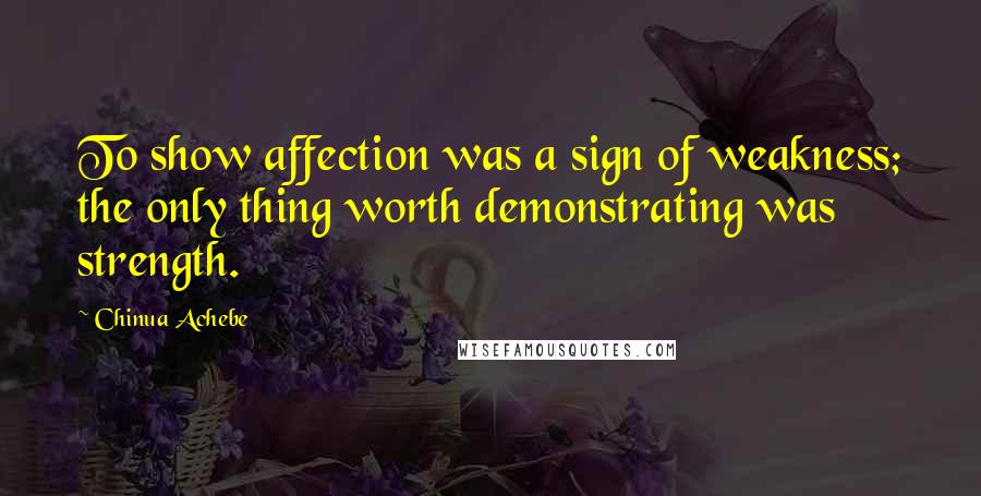 Chinua Achebe Quotes: To show affection was a sign of weakness; the only thing worth demonstrating was strength.