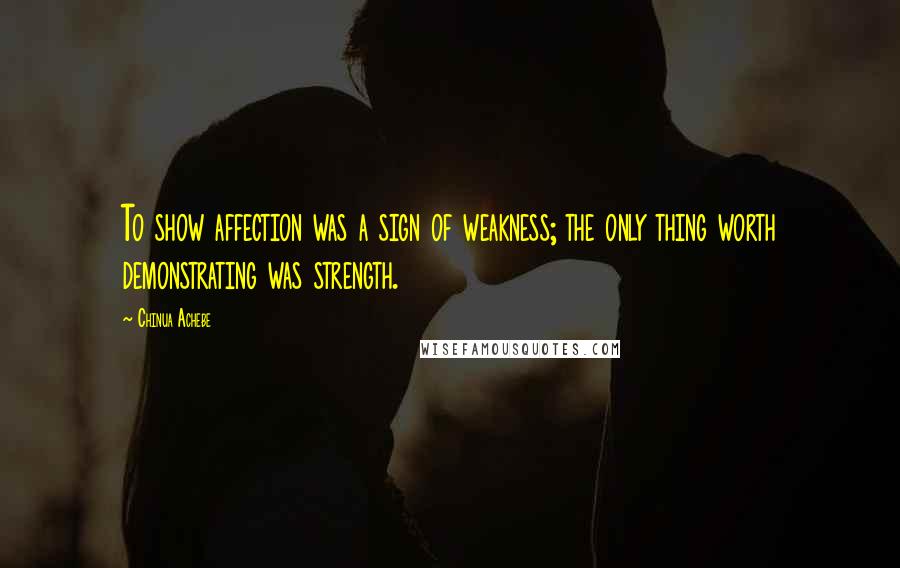 Chinua Achebe Quotes: To show affection was a sign of weakness; the only thing worth demonstrating was strength.