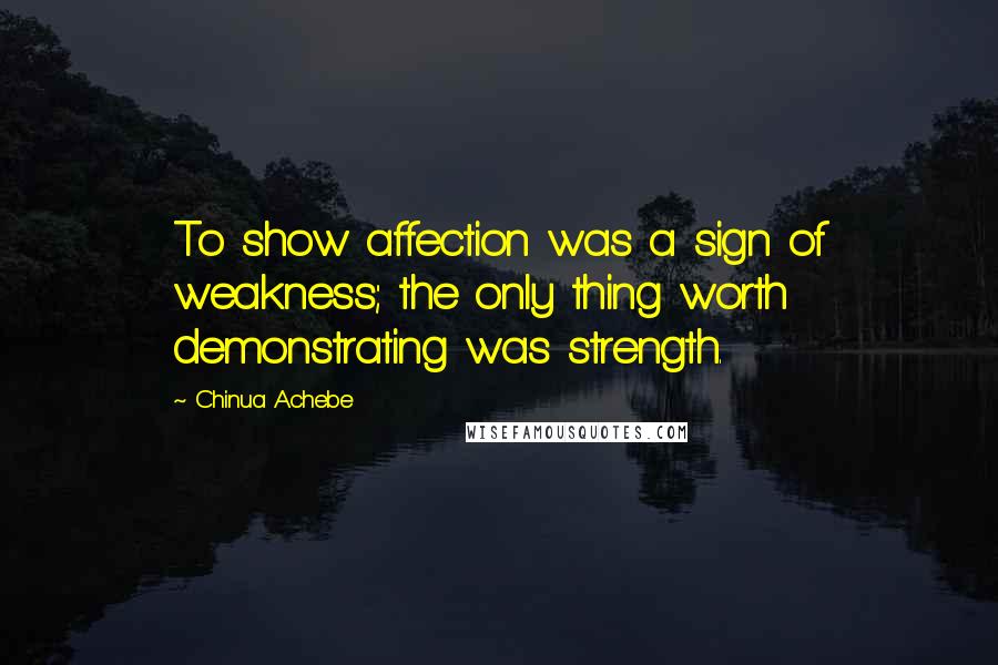 Chinua Achebe Quotes: To show affection was a sign of weakness; the only thing worth demonstrating was strength.