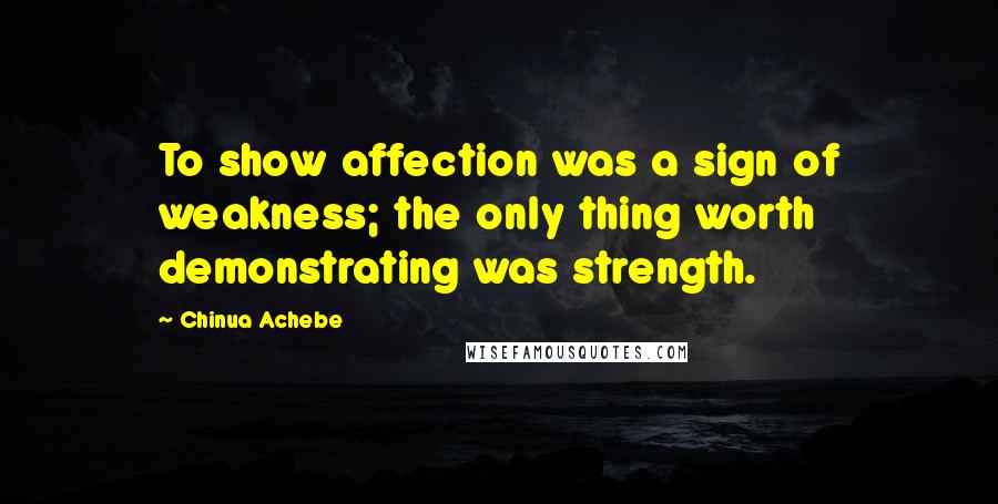 Chinua Achebe Quotes: To show affection was a sign of weakness; the only thing worth demonstrating was strength.