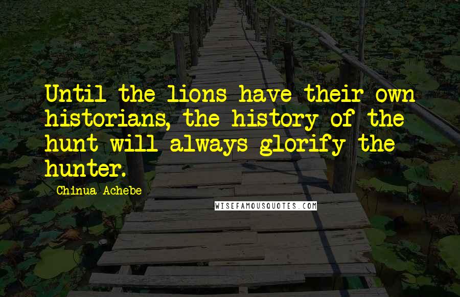 Chinua Achebe Quotes: Until the lions have their own historians, the history of the hunt will always glorify the hunter.