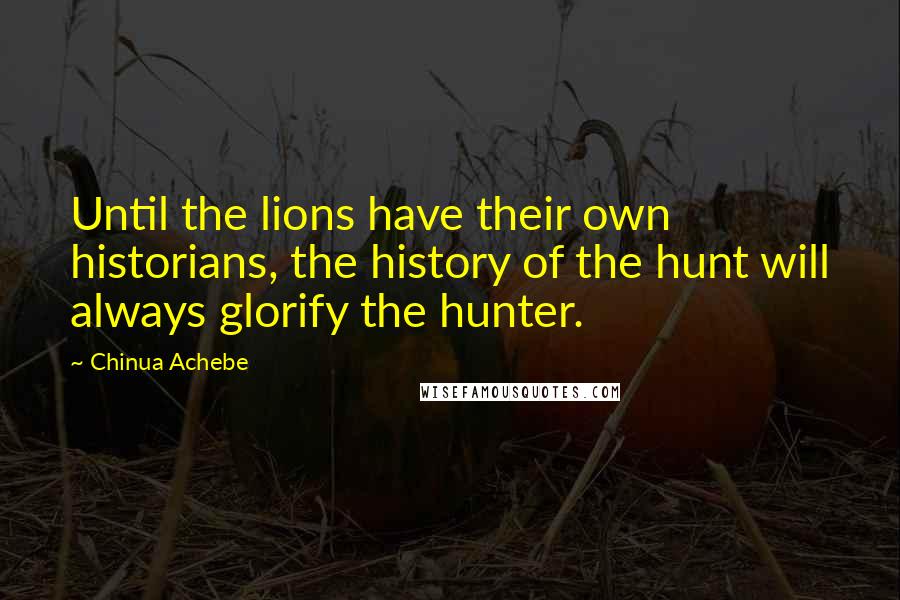 Chinua Achebe Quotes: Until the lions have their own historians, the history of the hunt will always glorify the hunter.