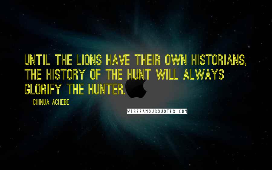 Chinua Achebe Quotes: Until the lions have their own historians, the history of the hunt will always glorify the hunter.