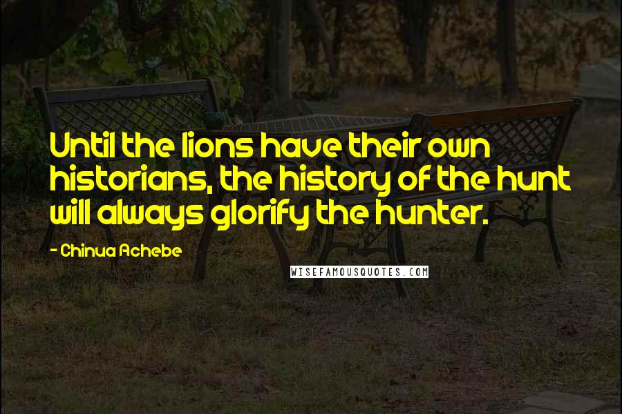 Chinua Achebe Quotes: Until the lions have their own historians, the history of the hunt will always glorify the hunter.