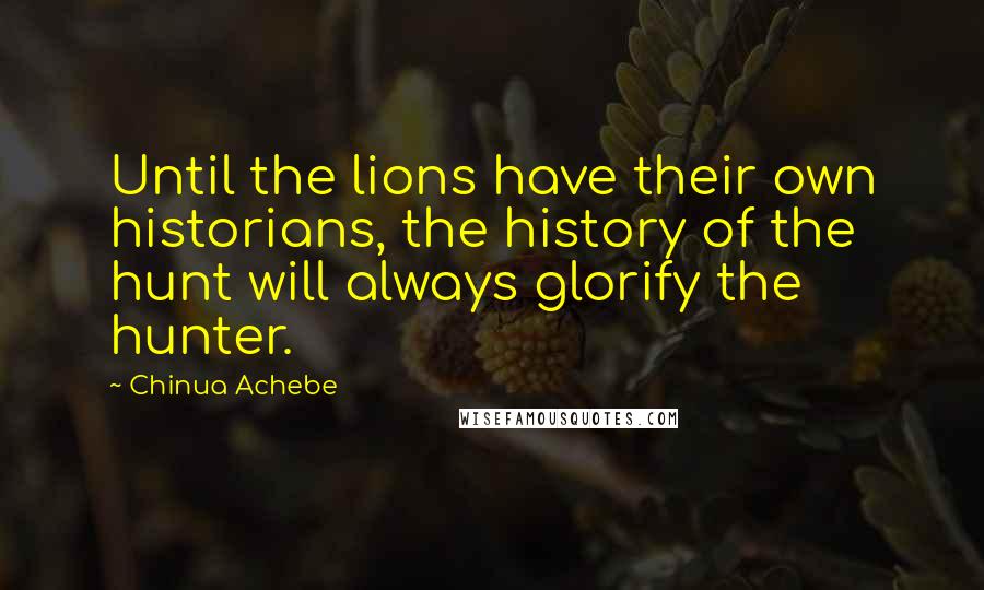 Chinua Achebe Quotes: Until the lions have their own historians, the history of the hunt will always glorify the hunter.