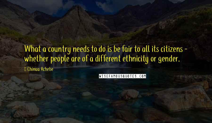 Chinua Achebe Quotes: What a country needs to do is be fair to all its citizens - whether people are of a different ethnicity or gender.