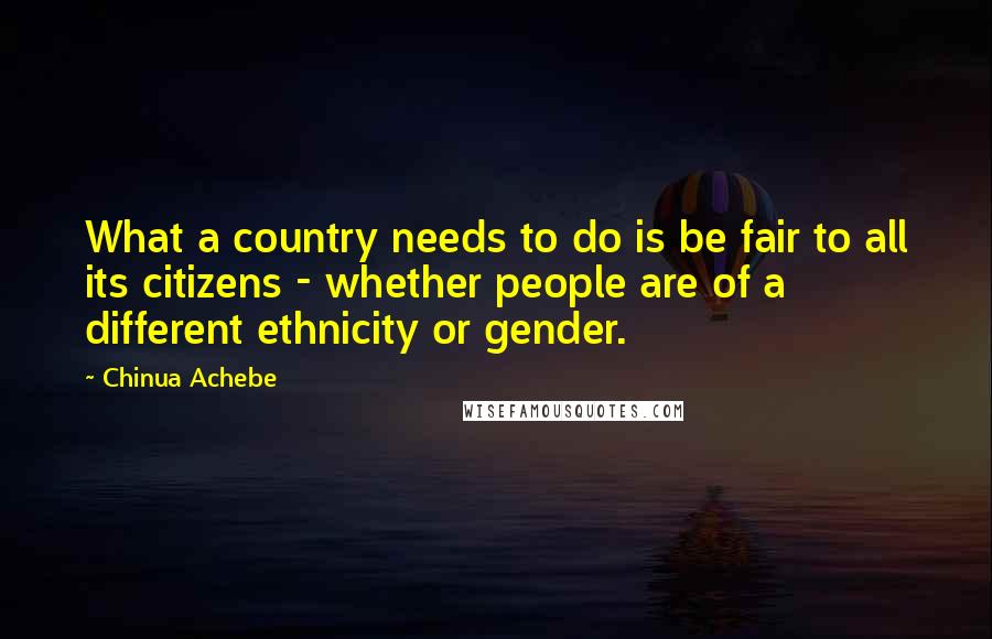 Chinua Achebe Quotes: What a country needs to do is be fair to all its citizens - whether people are of a different ethnicity or gender.