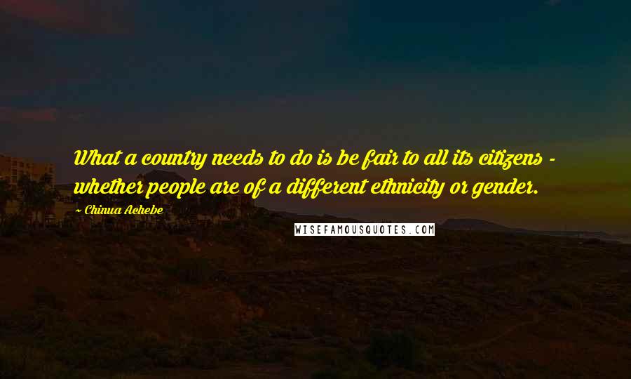 Chinua Achebe Quotes: What a country needs to do is be fair to all its citizens - whether people are of a different ethnicity or gender.