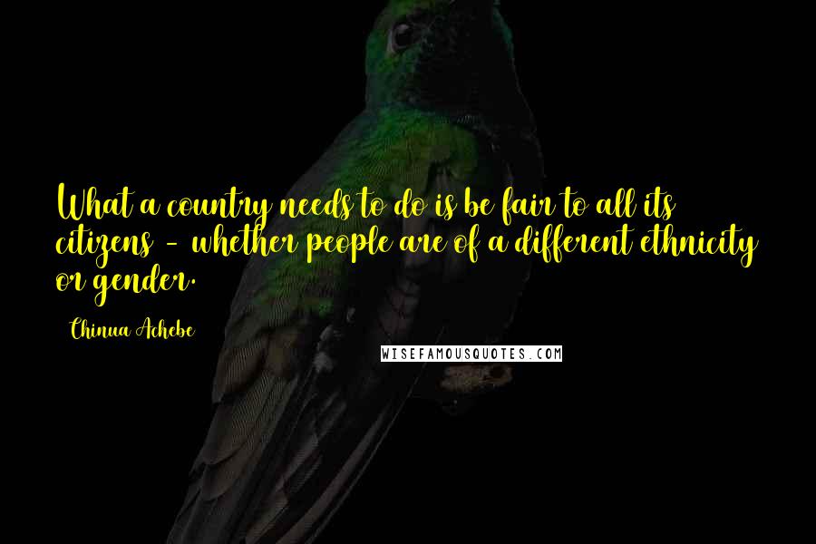 Chinua Achebe Quotes: What a country needs to do is be fair to all its citizens - whether people are of a different ethnicity or gender.