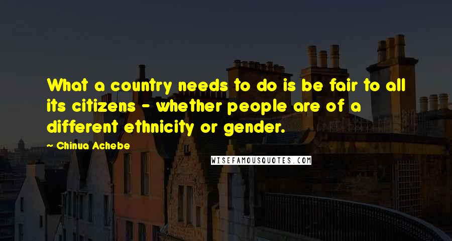 Chinua Achebe Quotes: What a country needs to do is be fair to all its citizens - whether people are of a different ethnicity or gender.