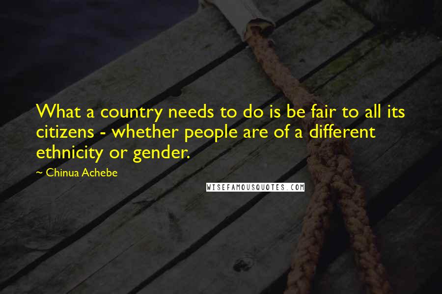 Chinua Achebe Quotes: What a country needs to do is be fair to all its citizens - whether people are of a different ethnicity or gender.