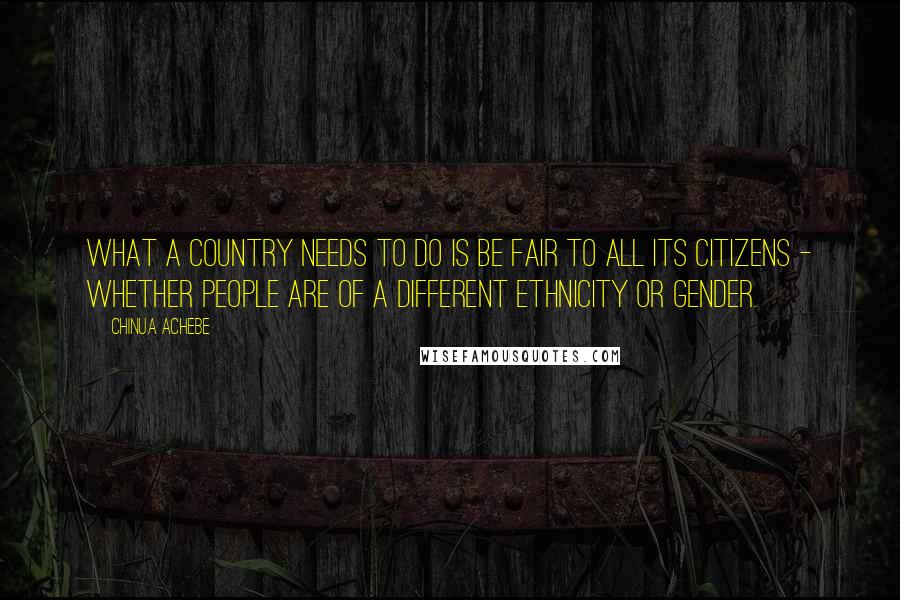 Chinua Achebe Quotes: What a country needs to do is be fair to all its citizens - whether people are of a different ethnicity or gender.