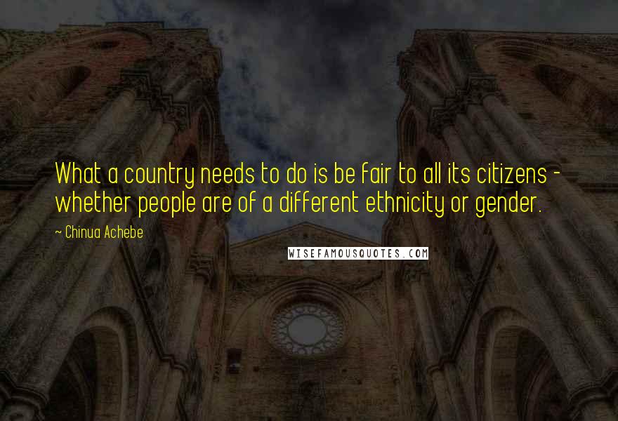 Chinua Achebe Quotes: What a country needs to do is be fair to all its citizens - whether people are of a different ethnicity or gender.