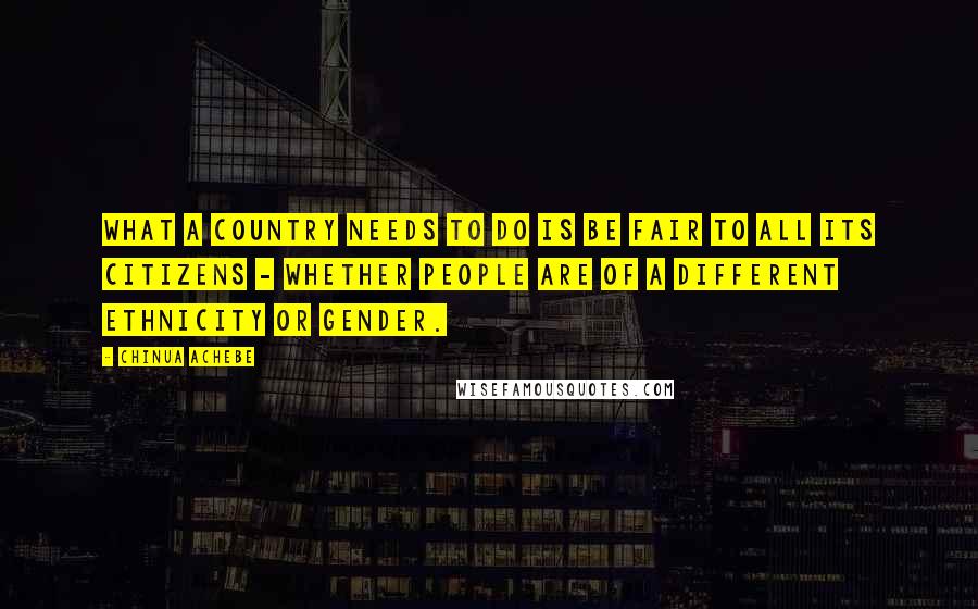 Chinua Achebe Quotes: What a country needs to do is be fair to all its citizens - whether people are of a different ethnicity or gender.