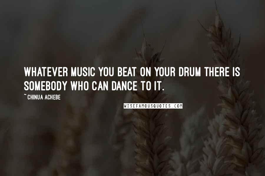 Chinua Achebe Quotes: Whatever music you beat on your drum there is somebody who can dance to it.