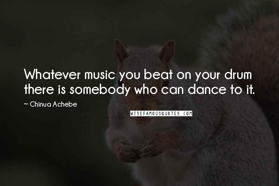 Chinua Achebe Quotes: Whatever music you beat on your drum there is somebody who can dance to it.