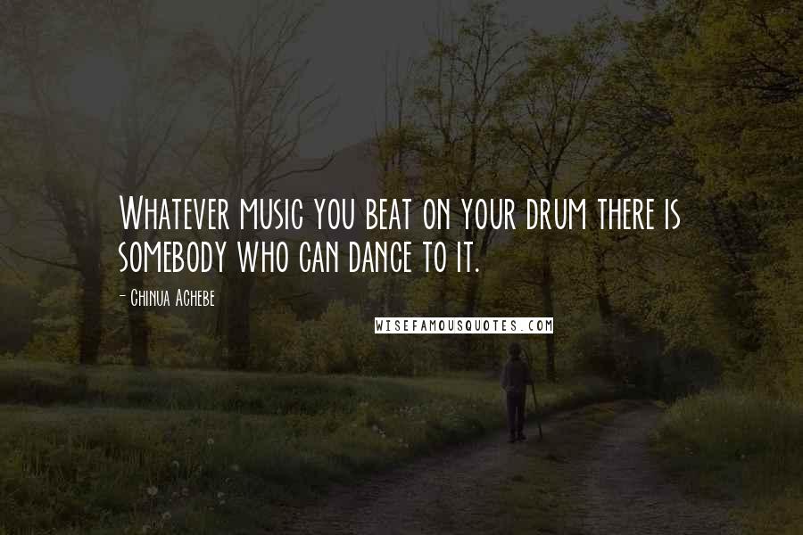 Chinua Achebe Quotes: Whatever music you beat on your drum there is somebody who can dance to it.