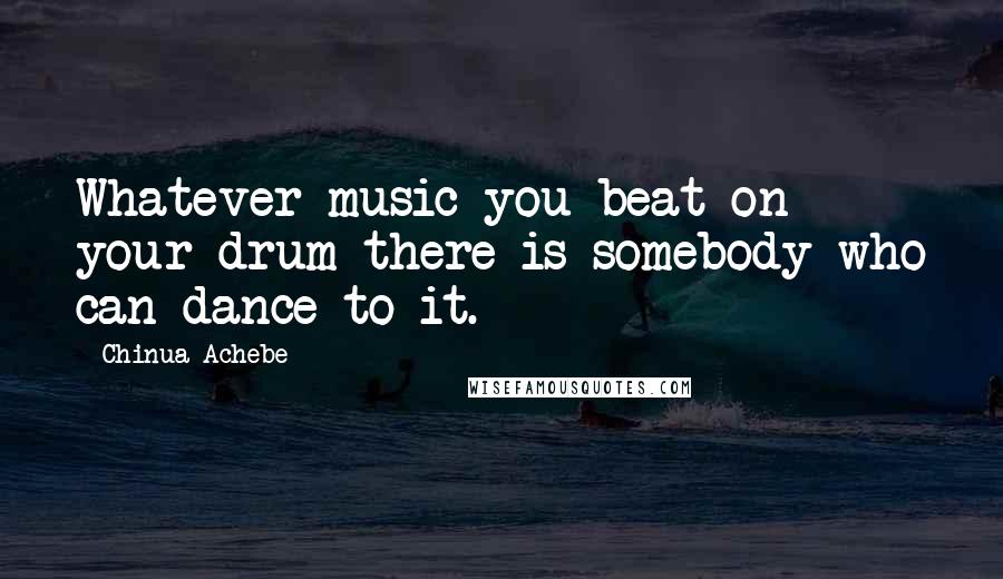 Chinua Achebe Quotes: Whatever music you beat on your drum there is somebody who can dance to it.