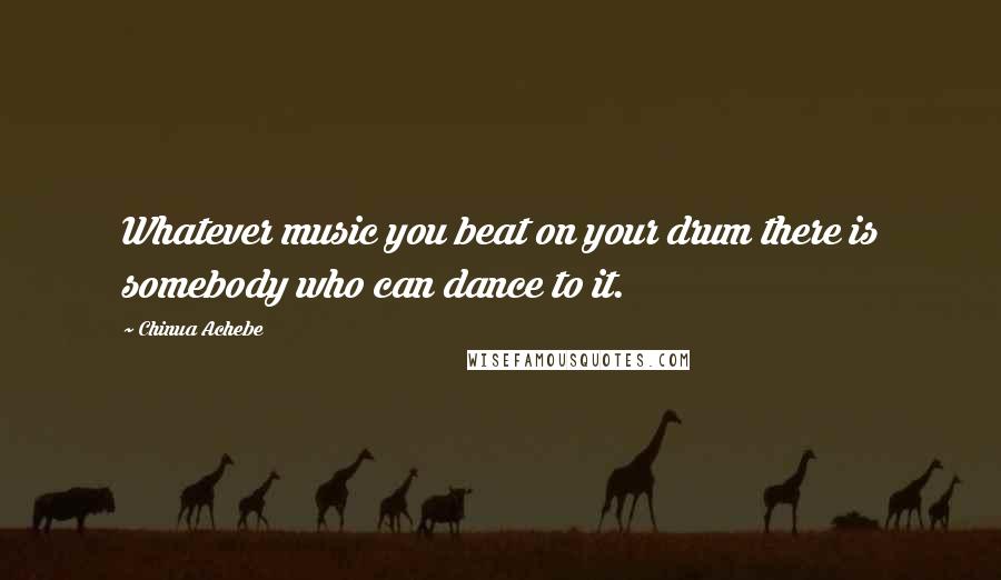 Chinua Achebe Quotes: Whatever music you beat on your drum there is somebody who can dance to it.