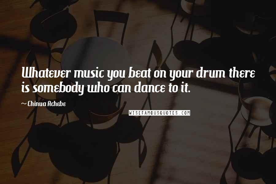 Chinua Achebe Quotes: Whatever music you beat on your drum there is somebody who can dance to it.