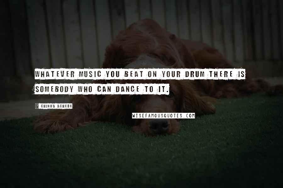 Chinua Achebe Quotes: Whatever music you beat on your drum there is somebody who can dance to it.