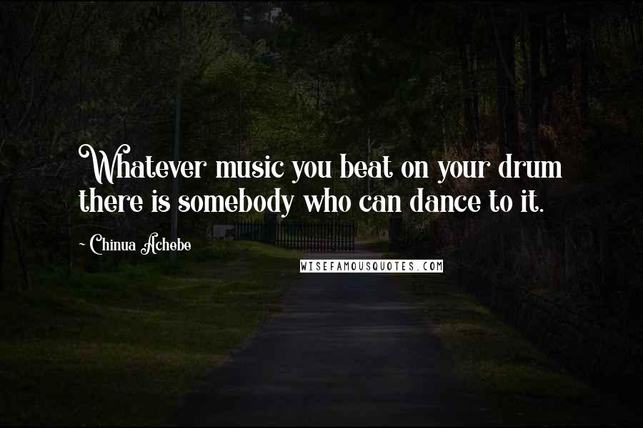 Chinua Achebe Quotes: Whatever music you beat on your drum there is somebody who can dance to it.