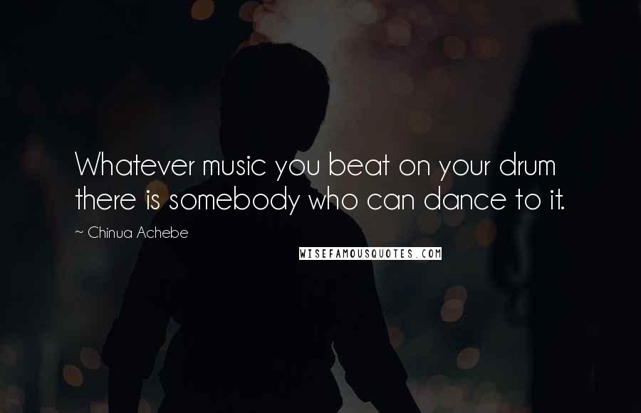 Chinua Achebe Quotes: Whatever music you beat on your drum there is somebody who can dance to it.