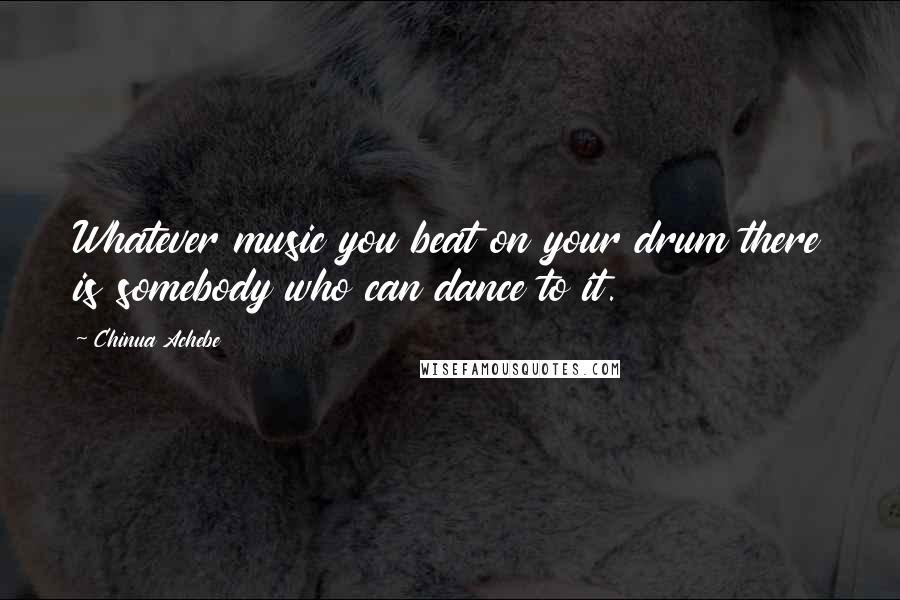 Chinua Achebe Quotes: Whatever music you beat on your drum there is somebody who can dance to it.