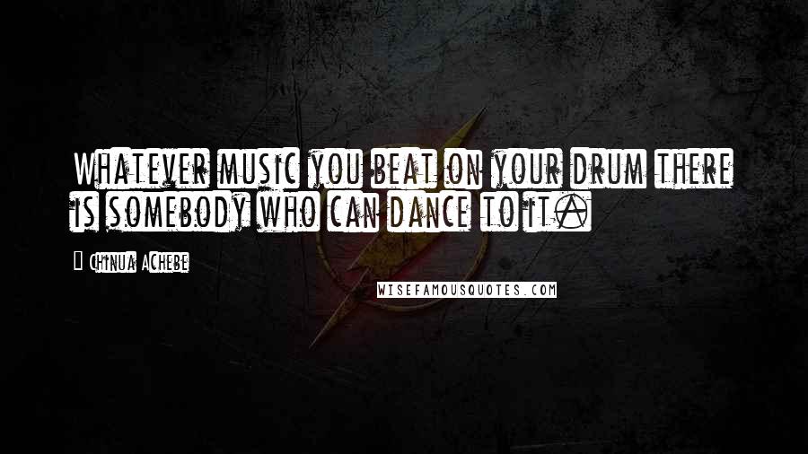 Chinua Achebe Quotes: Whatever music you beat on your drum there is somebody who can dance to it.