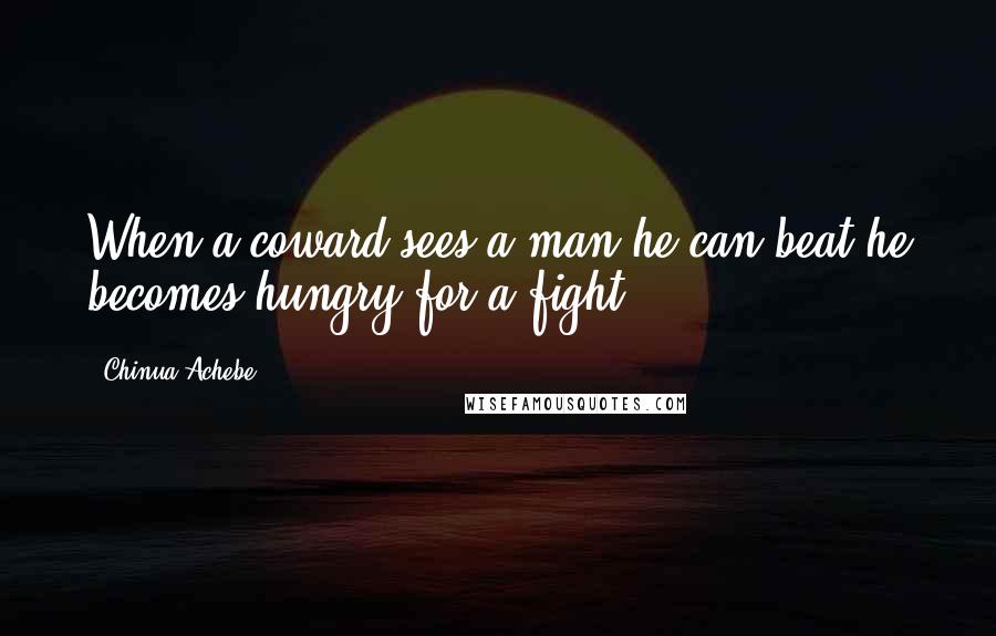 Chinua Achebe Quotes: When a coward sees a man he can beat he becomes hungry for a fight.