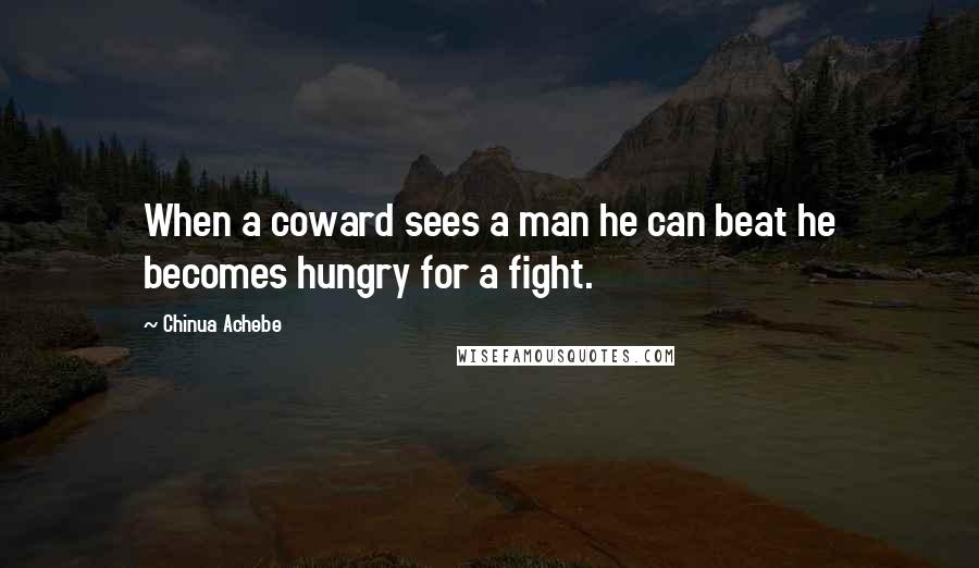 Chinua Achebe Quotes: When a coward sees a man he can beat he becomes hungry for a fight.