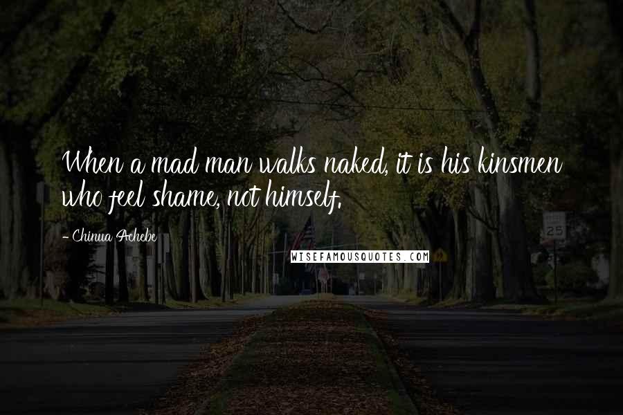 Chinua Achebe Quotes: When a mad man walks naked, it is his kinsmen who feel shame, not himself.