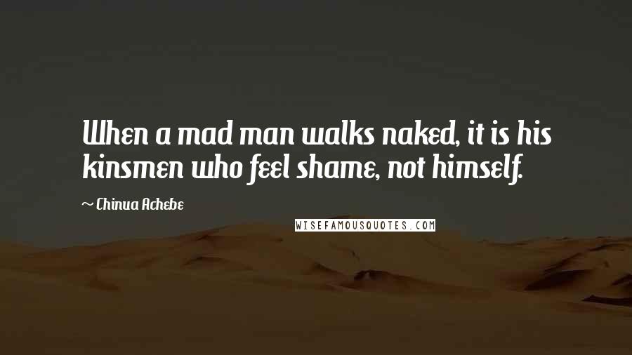 Chinua Achebe Quotes: When a mad man walks naked, it is his kinsmen who feel shame, not himself.