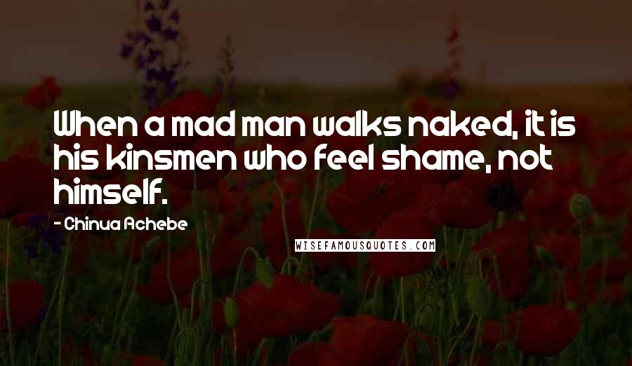 Chinua Achebe Quotes: When a mad man walks naked, it is his kinsmen who feel shame, not himself.