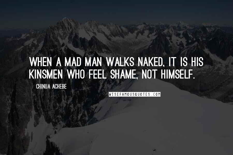 Chinua Achebe Quotes: When a mad man walks naked, it is his kinsmen who feel shame, not himself.