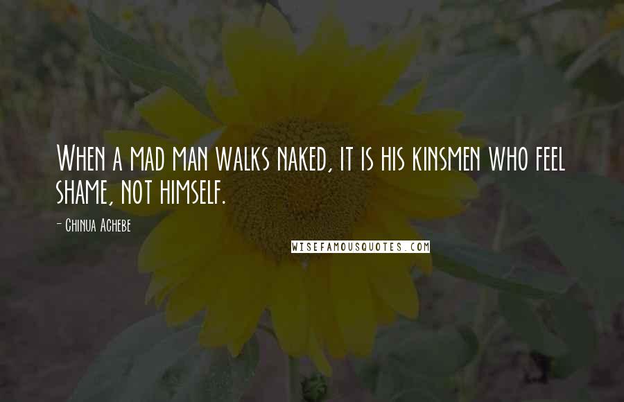 Chinua Achebe Quotes: When a mad man walks naked, it is his kinsmen who feel shame, not himself.