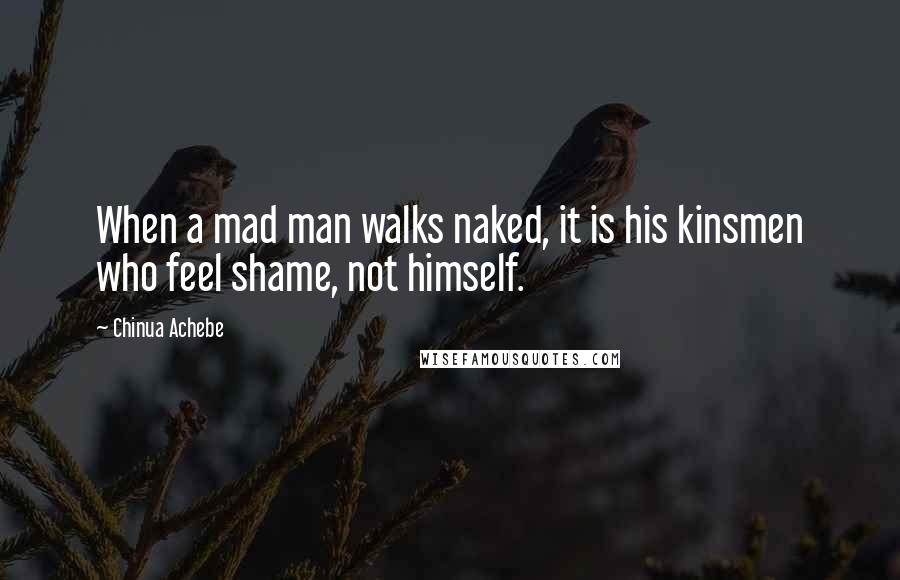 Chinua Achebe Quotes: When a mad man walks naked, it is his kinsmen who feel shame, not himself.