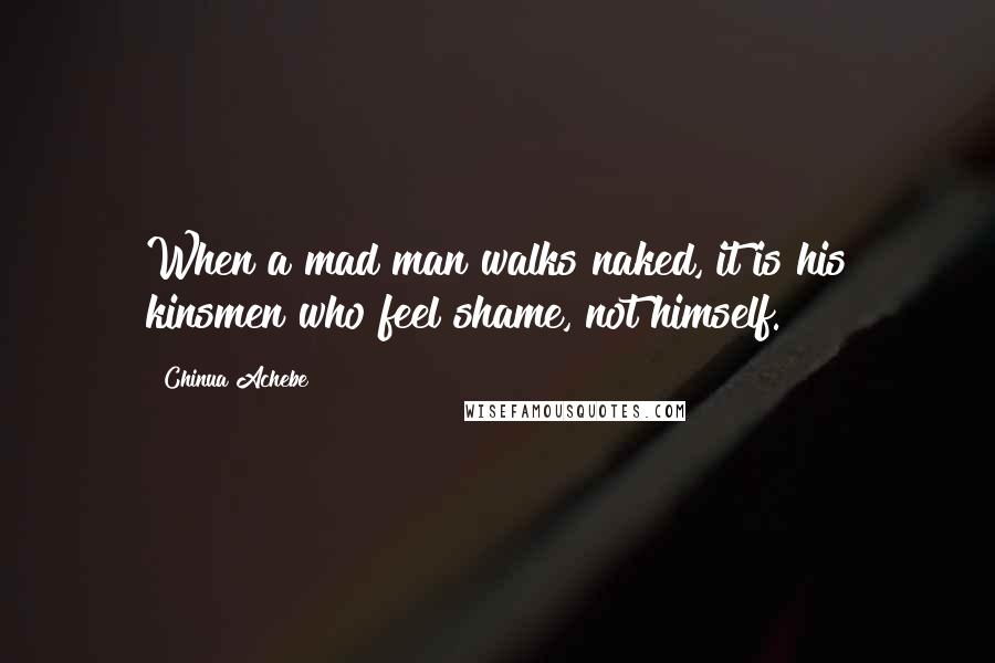 Chinua Achebe Quotes: When a mad man walks naked, it is his kinsmen who feel shame, not himself.