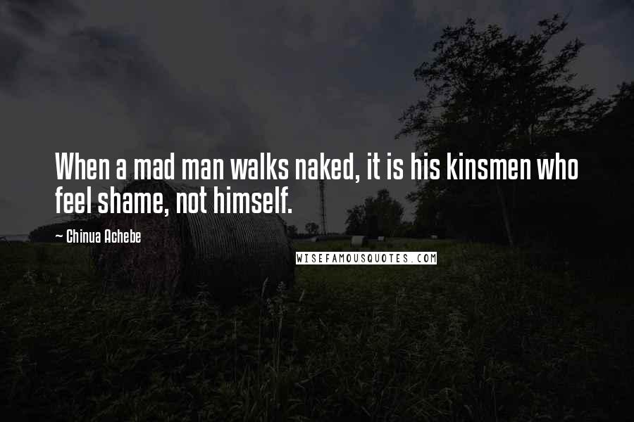 Chinua Achebe Quotes: When a mad man walks naked, it is his kinsmen who feel shame, not himself.