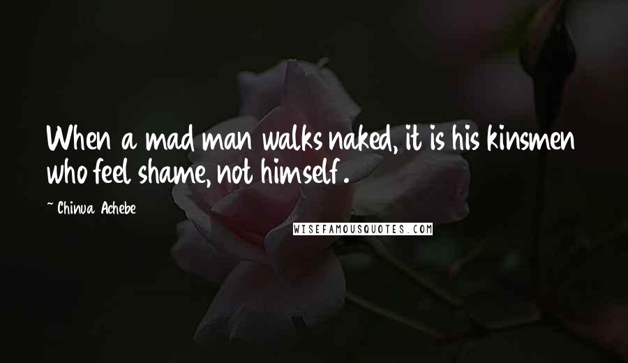 Chinua Achebe Quotes: When a mad man walks naked, it is his kinsmen who feel shame, not himself.