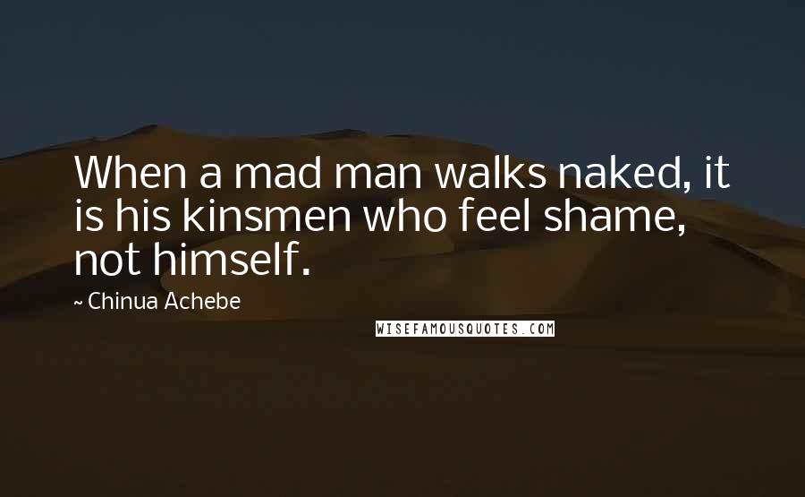 Chinua Achebe Quotes: When a mad man walks naked, it is his kinsmen who feel shame, not himself.