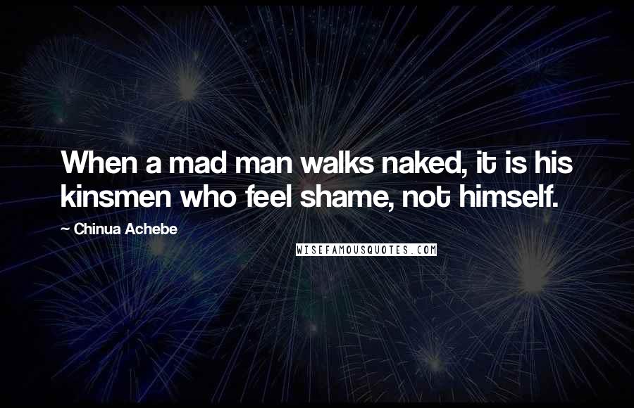 Chinua Achebe Quotes: When a mad man walks naked, it is his kinsmen who feel shame, not himself.