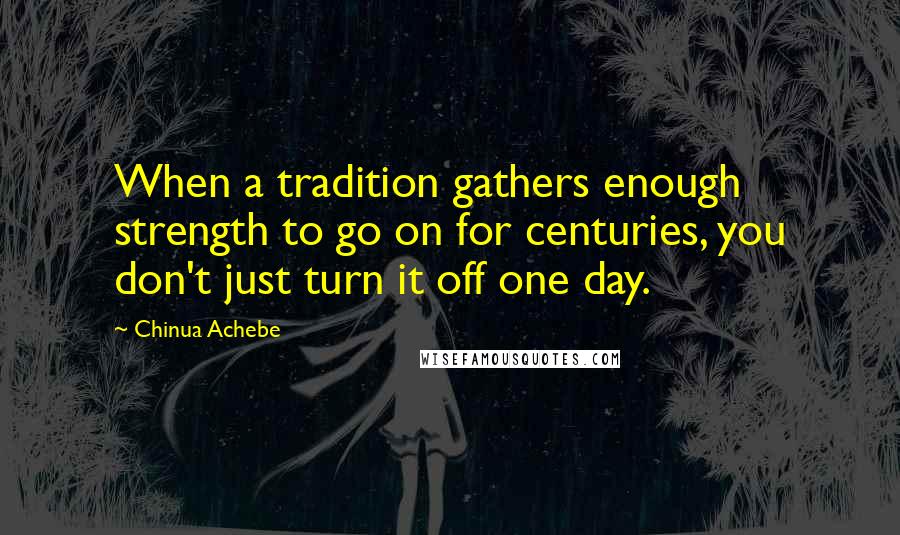 Chinua Achebe Quotes: When a tradition gathers enough strength to go on for centuries, you don't just turn it off one day.