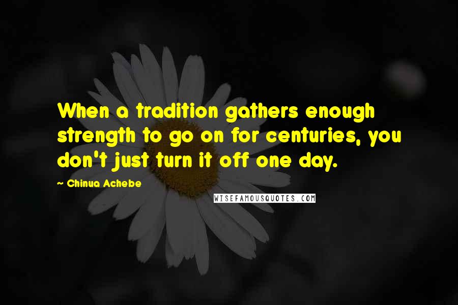 Chinua Achebe Quotes: When a tradition gathers enough strength to go on for centuries, you don't just turn it off one day.