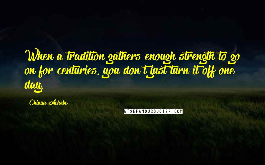 Chinua Achebe Quotes: When a tradition gathers enough strength to go on for centuries, you don't just turn it off one day.