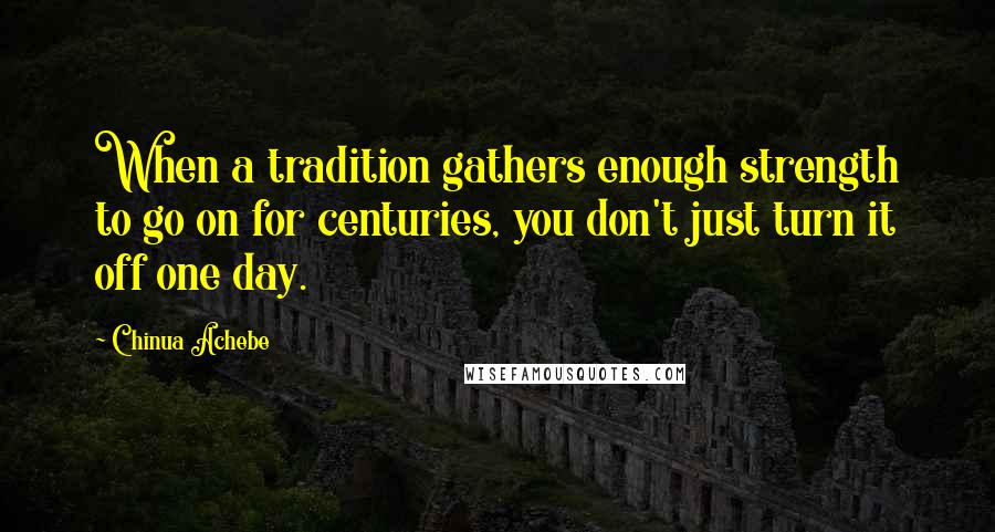 Chinua Achebe Quotes: When a tradition gathers enough strength to go on for centuries, you don't just turn it off one day.