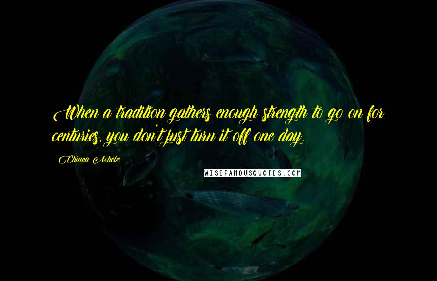 Chinua Achebe Quotes: When a tradition gathers enough strength to go on for centuries, you don't just turn it off one day.