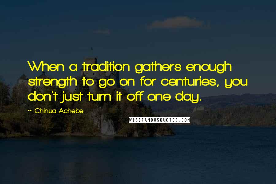 Chinua Achebe Quotes: When a tradition gathers enough strength to go on for centuries, you don't just turn it off one day.